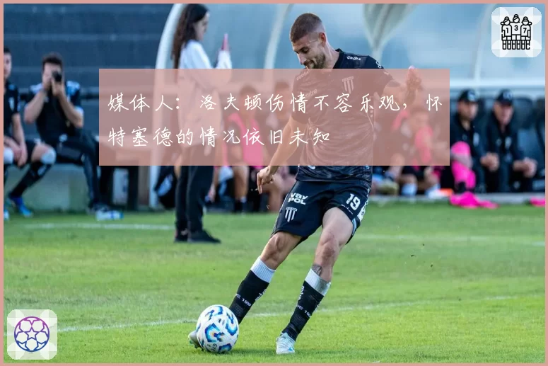 媒体人:洛夫顿伤情不容乐观,怀特塞德的情况依旧未知