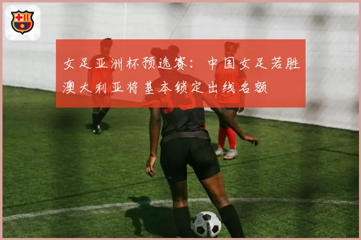 女足亚洲杯预选赛：中国女足若胜澳大利亚将基本锁定出线名额
