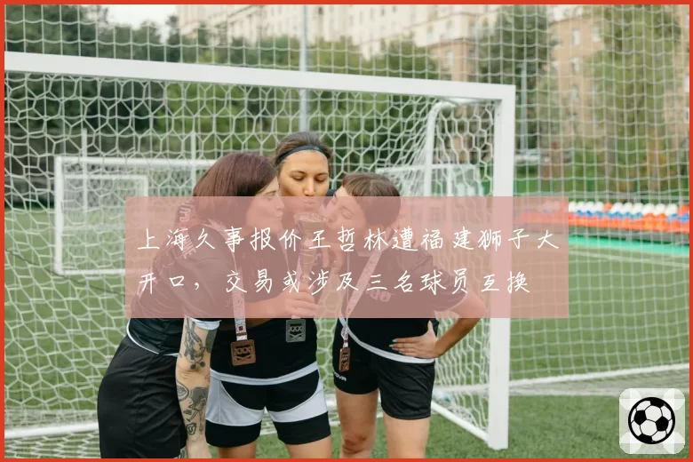 上海久事报价王哲林遭福建狮子大开口,交易或涉及三名球员互换