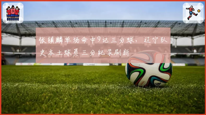 张镇麟单场命中9记三分球，辽宁队史本土球员三分纪录刷新