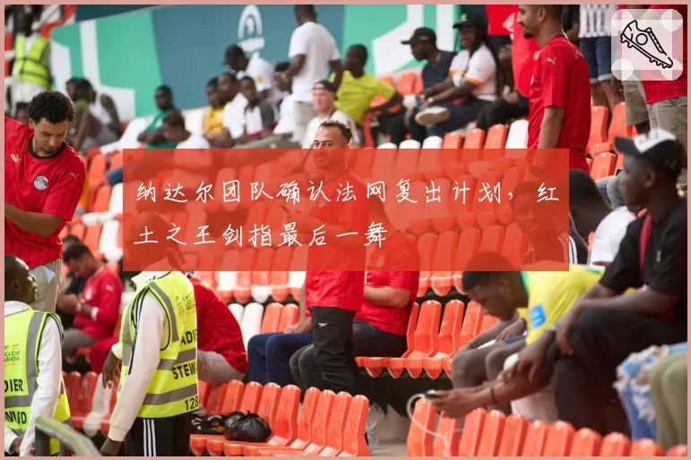 纳达尔团队确认法网复出计划，红土之王剑指最后一舞