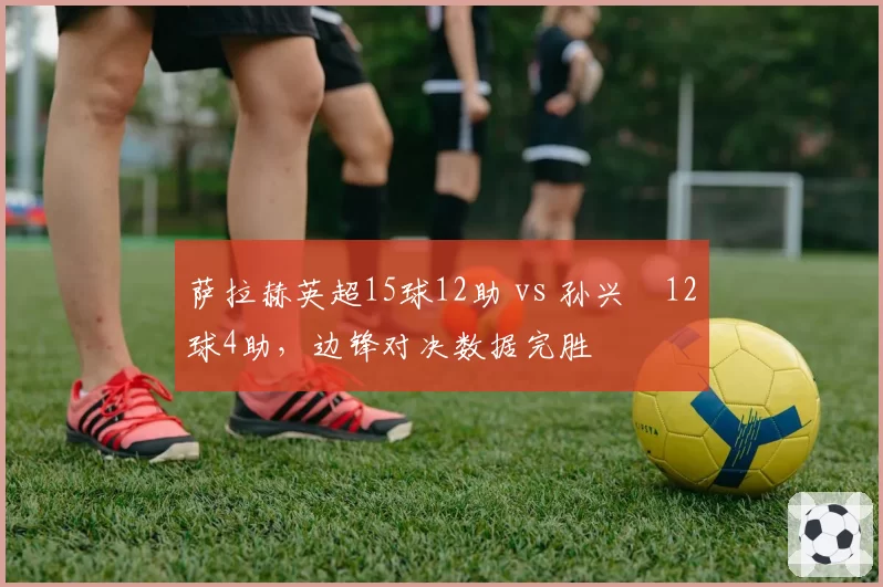 萨拉赫英超15球12助 vs 孙兴慜12球4助，边锋对决数据完胜